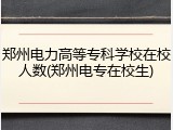 郑州电力高等专科学校在校人数(郑州电专在校生)