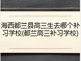 海西都兰县高三生去哪个补习学校(都兰高三补习学校)