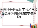 荆州沙数控车加工技术学校怎么样(荆州沙数控学校评价)