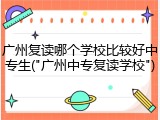 广州复读哪个学校比较好中专生("广州中专复读学校")