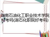 湖南石油化工职业技术学院好考吗(湖石化职院好考吗)