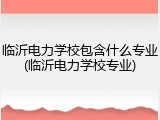 临沂电力学校包含什么专业(临沂电力学校专业)