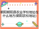 朝阳朝阳县农业学校地址在什么地方(朝阳农校地址)