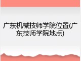 广东机械技师学院位置(广东技师学院地点)