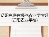 辽阳白塔有哪些农业学校好(辽阳农业学校)