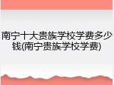 南宁十大贵族学校学费多少钱(南宁贵族学校学费)