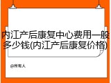 内江产后康复中心费用一般多少钱(内江产后康复价格)