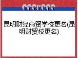 昆明财经商贸学校更名(昆明财贸校更名)