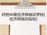 好的中级经济师培训学校(经济师培训名校)