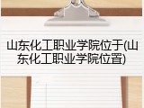山东化工职业学院位于(山东化工职业学院位置)