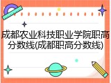 成都农业科技职业学院职高分数线(成都职高分数线)
