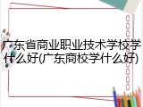 广东省商业职业技术学校学什么好(广东商校学什么好)