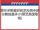 鄂尔多斯最好的艺校高中的分数线是多少(鄂艺高录取线)