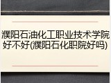 濮阳石油化工职业技术学院好不好(濮阳石化职院好吗)