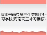 海南贵南县高三生去哪个补习学校(海南高三补习推荐)