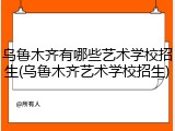 乌鲁木齐有哪些艺术学校招生(乌鲁木齐艺术学校招生)