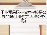 工业贸易职业技术学校是公办的吗(工业贸易职校公办吗)
