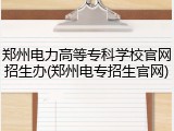 郑州电力高等专科学校官网招生办(郑州电专招生官网)
