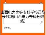 山西电力高等专科学校录取分数线(山西电力专科分数线)