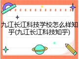 九江长江科技学校怎么样知乎(九江长江科技知乎)
