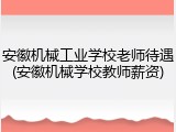 安徽机械工业学校老师待遇(安徽机械学校教师薪资)