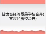 甘肃省经济贸易学校合并(甘肃经贸校合并)