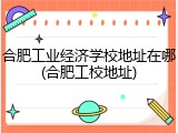 合肥工业经济学校地址在哪(合肥工校地址)