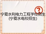 宁夏水利电力工程学校招生(宁夏水电校招生)