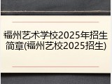 福州艺术学校2025年招生简章(福州艺校2025招生)