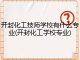 开封化工技师学校有什么专业(开封化工学校专业)