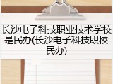 长沙电子科技职业技术学校是民办(长沙电子科技职校民办)