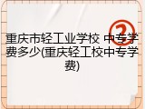 重庆市轻工业学校 中专学费多少(重庆轻工校中专学费)