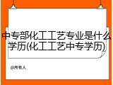中专部化工工艺专业是什么学历(化工工艺中专学历)