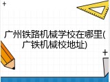 广州铁路机械学校在哪里(广铁机械校地址)