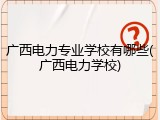 广西电力专业学校有哪些(广西电力学校)