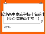 长沙高中贵族学校排名前十(长沙贵族高中前十)