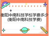 衡阳中南科技学校学费多少(衡阳中南科技学费)