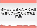 郑州电力高等专科学校就业容易吗(郑州电力高专就业好吗)