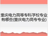 重庆电力高等专科学校专业有哪些(重庆电力高专专业)