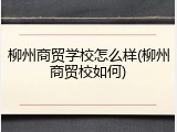 柳州商贸学校怎么样(柳州商贸校如何)