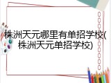 株洲天元哪里有单招学校(株洲天元单招学校)