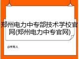 郑州电力中专部技术学校官网(郑州电力中专官网)