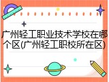 广州轻工职业技术学校在哪个区(广州轻工职校所在区)