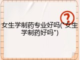 女生学制药专业好吗("女生学制药好吗")