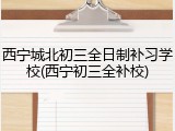 西宁城北初三全日制补习学校(西宁初三全补校)