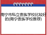 南宁市私立贵族学校比较好的(南宁贵族学校推荐)