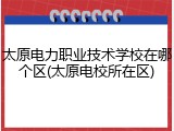 太原电力职业技术学校在哪个区(太原电校所在区)