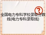 全国电力专科学校录取分数线(电力专科录取线)