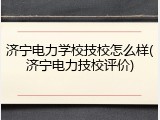 济宁电力学校技校怎么样(济宁电力技校评价)