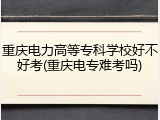重庆电力高等专科学校好不好考(重庆电专难考吗)